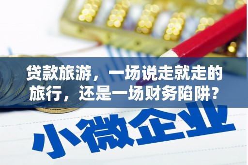 富川贷款旅游，一场说走就走的旅行，还是一场财务陷阱？