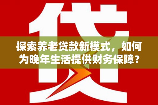 富川探索养老贷款新模式，如何为晚年生活提供财务保障？