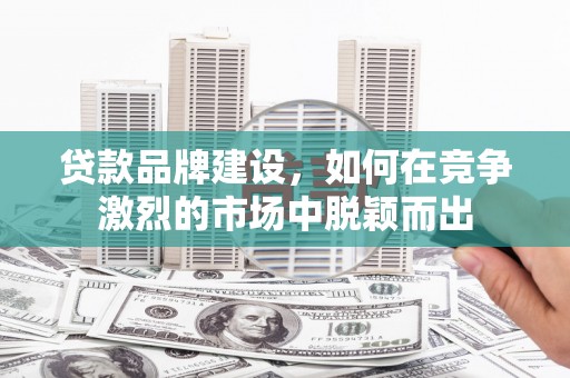 富川贷款品牌建设，如何在竞争激烈的市场中脱颖而出