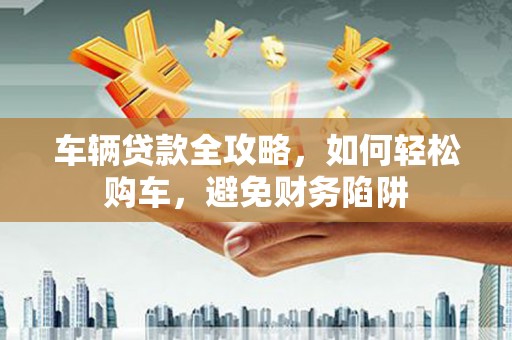 富川车辆贷款全攻略，如何轻松购车，避免财务陷阱